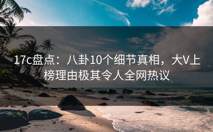 17c盘点：八卦10个细节真相，大V上榜理由极其令人全网热议
