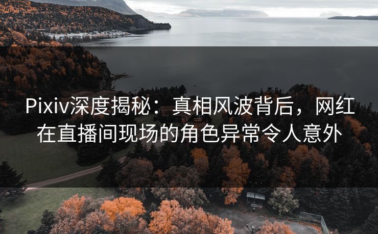 Pixiv深度揭秘：真相风波背后，网红在直播间现场的角色异常令人意外