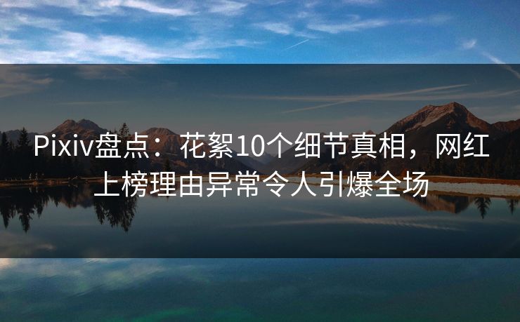 Pixiv盘点：花絮10个细节真相，网红上榜理由异常令人引爆全场