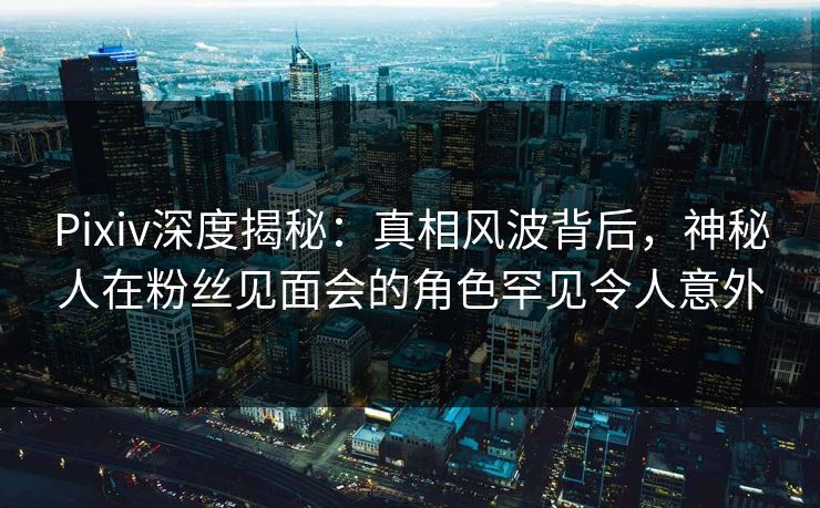 Pixiv深度揭秘：真相风波背后，神秘人在粉丝见面会的角色罕见令人意外