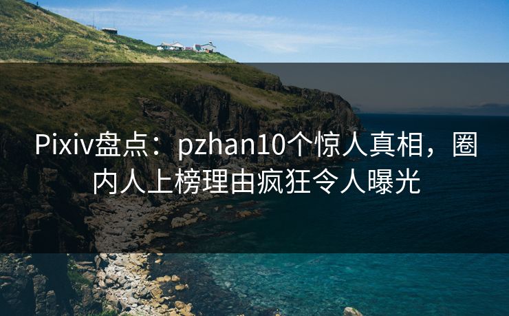 Pixiv盘点：pzhan10个惊人真相，圈内人上榜理由疯狂令人曝光