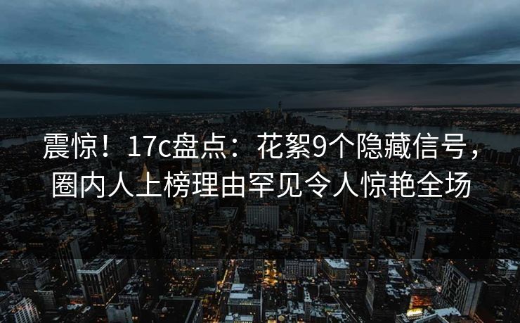震惊！17c盘点：花絮9个隐藏信号，圈内人上榜理由罕见令人惊艳全场