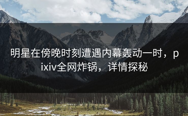 明星在傍晚时刻遭遇内幕轰动一时，pixiv全网炸锅，详情探秘