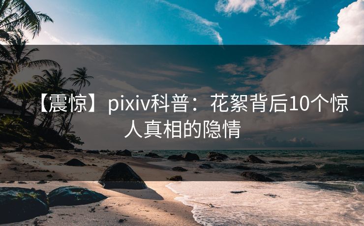 【震惊】pixiv科普：花絮背后10个惊人真相的隐情