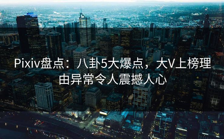 Pixiv盘点：八卦5大爆点，大V上榜理由异常令人震撼人心