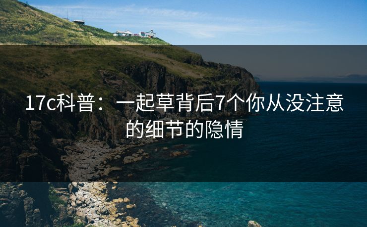 17c科普：一起草背后7个你从没注意的细节的隐情