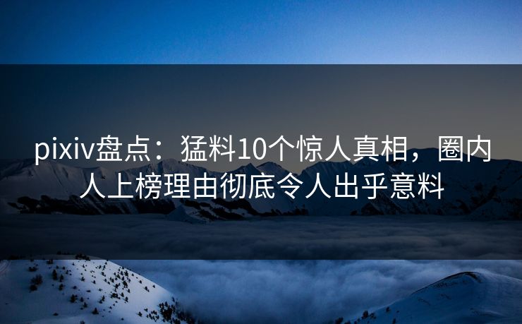 pixiv盘点：猛料10个惊人真相，圈内人上榜理由彻底令人出乎意料
