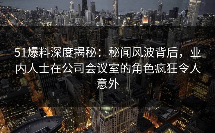 51爆料深度揭秘：秘闻风波背后，业内人士在公司会议室的角色疯狂令人意外