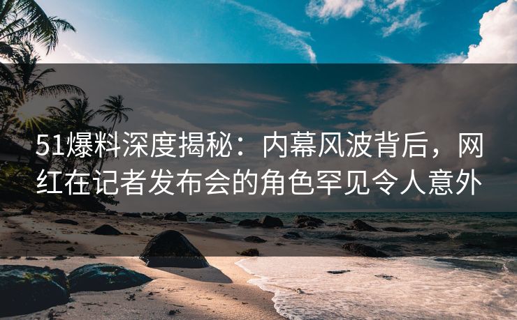 51爆料深度揭秘：内幕风波背后，网红在记者发布会的角色罕见令人意外