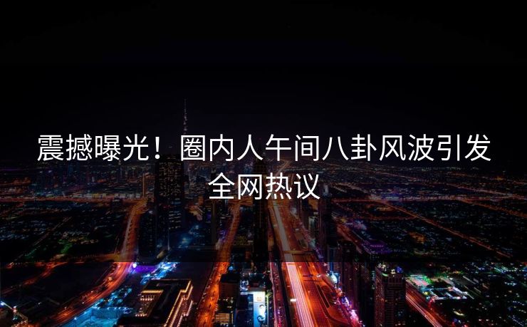 震撼曝光！圈内人午间八卦风波引发全网热议