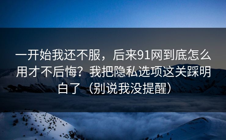 一开始我还不服，后来91网到底怎么用才不后悔？我把隐私选项这关踩明白了（别说我没提醒）