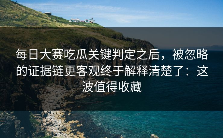 每日大赛吃瓜关键判定之后，被忽略的证据链更客观终于解释清楚了：这波值得收藏