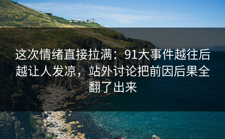 这次情绪直接拉满：91大事件越往后越让人发凉，站外讨论把前因后果全翻了出来
